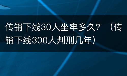传销下线30人坐牢多久？（传销下线300人判刑几年）