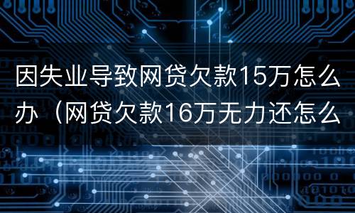 因失业导致网贷欠款15万怎么办（网贷欠款16万无力还怎么办）