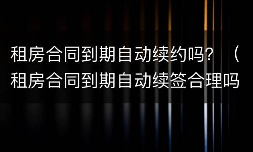 租房合同到期自动续约吗？（租房合同到期自动续签合理吗）