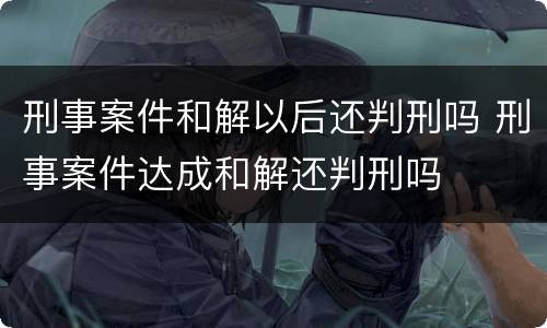 刑事案件和解以后还判刑吗 刑事案件达成和解还判刑吗