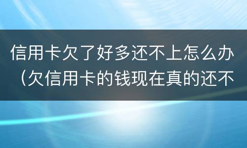 信用卡欠了好多还不上怎么办（欠信用卡的钱现在真的还不上怎么办）