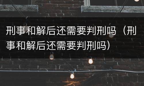 刑事和解后还需要判刑吗（刑事和解后还需要判刑吗）