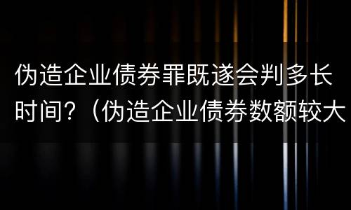 伪造企业债券罪既遂会判多长时间?（伪造企业债券数额较大的构成伪造金融票证罪）