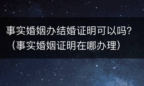 事实婚姻办结婚证明可以吗？（事实婚姻证明在哪办理）