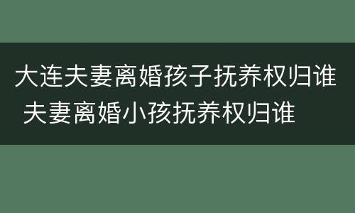大连夫妻离婚孩子抚养权归谁 夫妻离婚小孩抚养权归谁