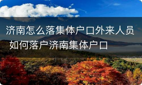 济南怎么落集体户口外来人员 如何落户济南集体户口