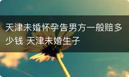 天津未婚怀孕告男方一般赔多少钱 天津未婚生子