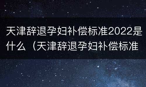 天津辞退孕妇补偿标准2022是什么（天津辞退孕妇补偿标准2022是什么时候发的）