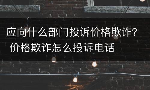 应向什么部门投诉价格欺诈？ 价格欺诈怎么投诉电话