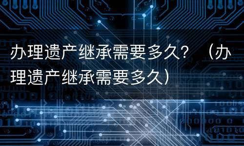办理遗产继承需要多久？（办理遗产继承需要多久）