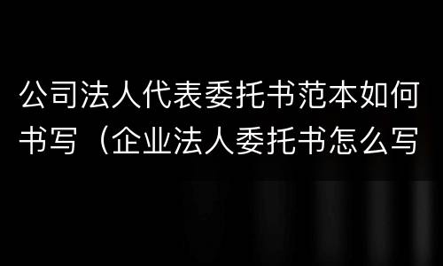 公司法人代表委托书范本如何书写（企业法人委托书怎么写范文）