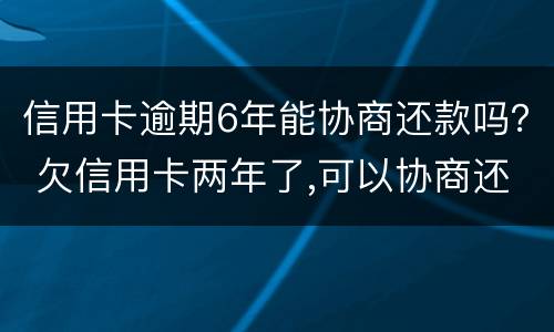 信用卡逾期6年能协商还款吗？ 欠信用卡两年了,可以协商还款吗