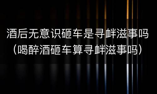 酒后无意识砸车是寻衅滋事吗（喝醉酒砸车算寻衅滋事吗）