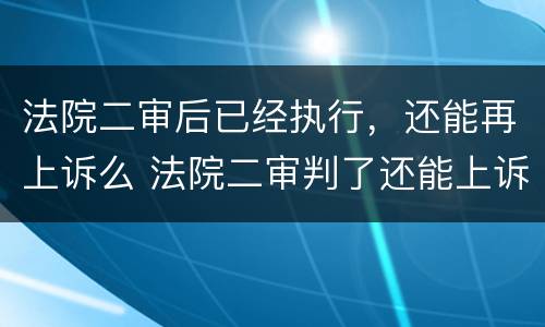 法院二审后已经执行，还能再上诉么 法院二审判了还能上诉吗