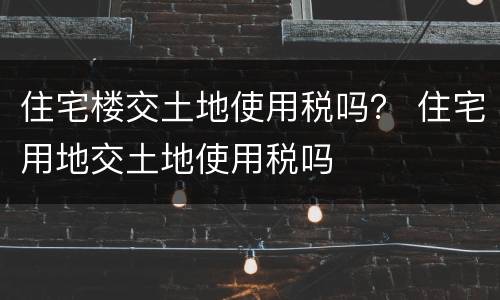 住宅楼交土地使用税吗？ 住宅用地交土地使用税吗