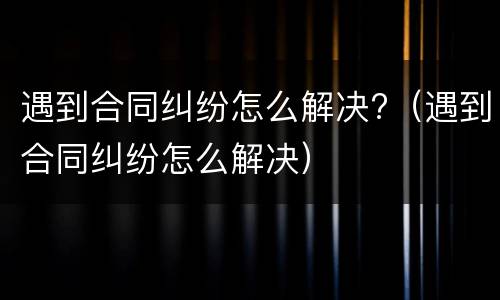 遇到合同纠纷怎么解决?（遇到合同纠纷怎么解决）