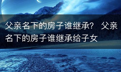 父亲名下的房子谁继承？ 父亲名下的房子谁继承给子女