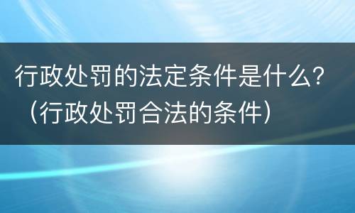 行政处罚的法定条件是什么？（行政处罚合法的条件）