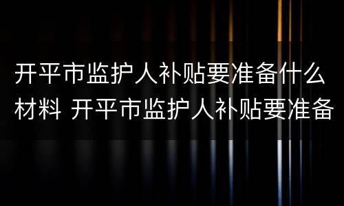 开平市监护人补贴要准备什么材料 开平市监护人补贴要准备什么材料才能申请