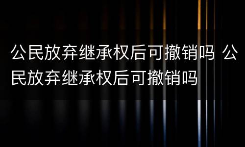 公民放弃继承权后可撤销吗 公民放弃继承权后可撤销吗