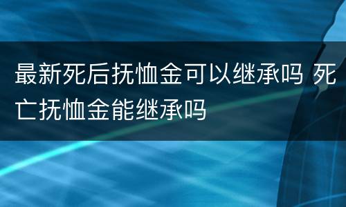 最新死后抚恤金可以继承吗 死亡抚恤金能继承吗