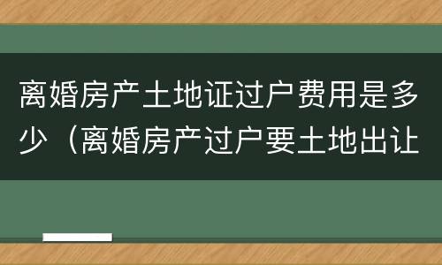 离婚房产土地证过户费用是多少（离婚房产过户要土地出让金吗）