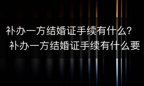 补办一方结婚证手续有什么？ 补办一方结婚证手续有什么要求