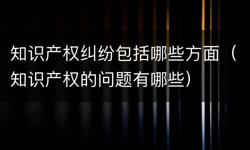 知识产权纠纷包括哪些方面（知识产权的问题有哪些）