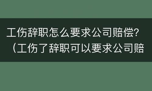 工伤辞职怎么要求公司赔偿？（工伤了辞职可以要求公司赔偿吗）