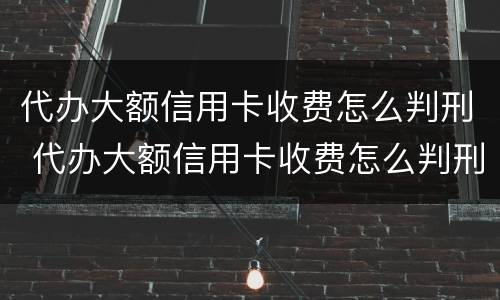 代办大额信用卡收费怎么判刑 代办大额信用卡收费怎么判刑的