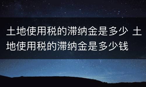 土地使用税的滞纳金是多少 土地使用税的滞纳金是多少钱