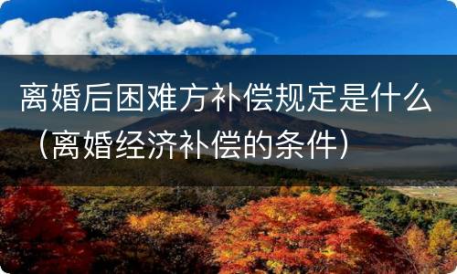 离婚后困难方补偿规定是什么（离婚经济补偿的条件）