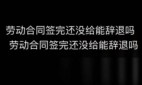 劳动合同签完还没给能辞退吗 劳动合同签完还没给能辞退吗怎么办