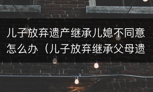 儿子放弃遗产继承儿媳不同意怎么办（儿子放弃继承父母遗产需儿媳妇同意吗?）