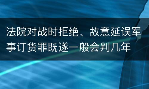 法院对战时拒绝、故意延误军事订货罪既遂一般会判几年
