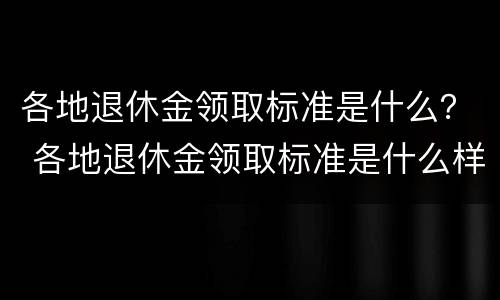各地退休金领取标准是什么？ 各地退休金领取标准是什么样的