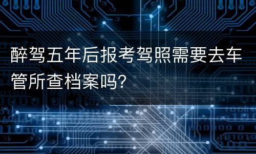 醉驾五年后报考驾照需要去车管所查档案吗？