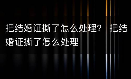 把结婚证撕了怎么处理？ 把结婚证撕了怎么处理