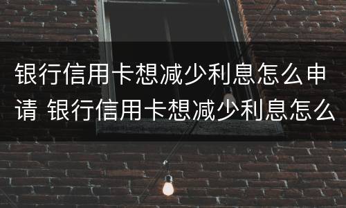 银行信用卡想减少利息怎么申请 银行信用卡想减少利息怎么申请理财