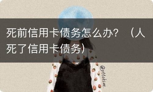 死前信用卡债务怎么办？（人死了信用卡债务）