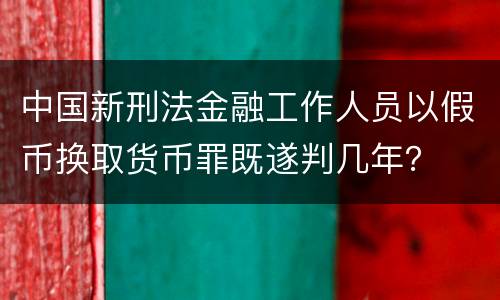 中国新刑法金融工作人员以假币换取货币罪既遂判几年？