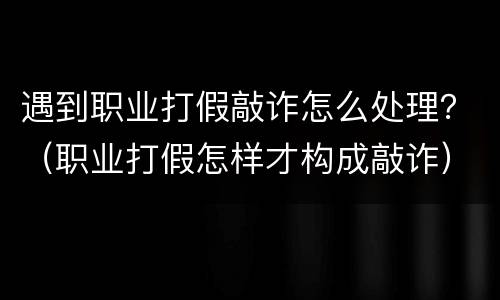 遇到职业打假敲诈怎么处理？（职业打假怎样才构成敲诈）