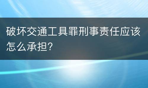 破坏交通工具罪刑事责任应该怎么承担?