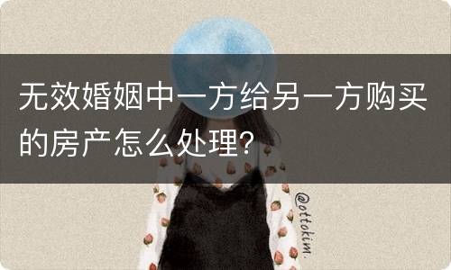 无效婚姻中一方给另一方购买的房产怎么处理？