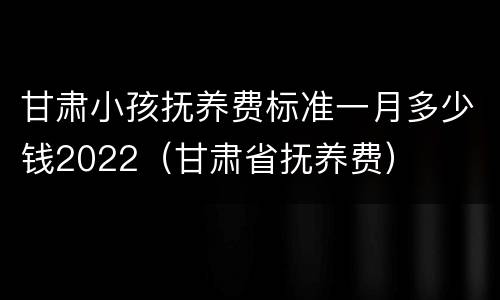 甘肃小孩抚养费标准一月多少钱2022（甘肃省抚养费）