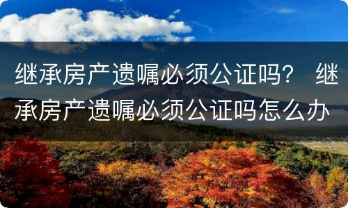 继承房产遗嘱必须公证吗？ 继承房产遗嘱必须公证吗怎么办