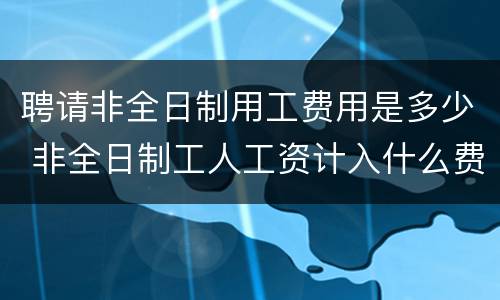 聘请非全日制用工费用是多少 非全日制工人工资计入什么费用