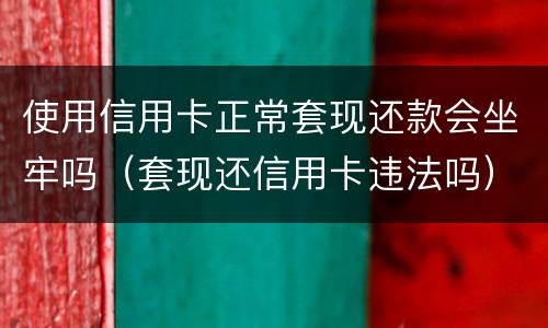 使用信用卡正常套现还款会坐牢吗（套现还信用卡违法吗）
