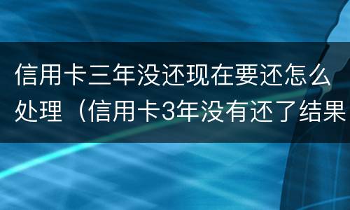 信用卡三年没还现在要还怎么处理（信用卡3年没有还了结果会怎么样）