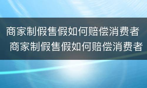 商家制假售假如何赔偿消费者 商家制假售假如何赔偿消费者权益